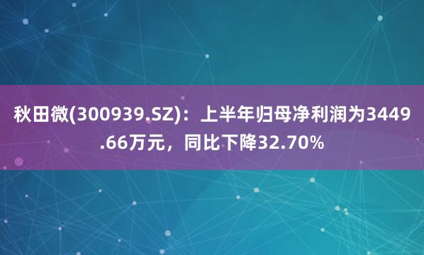 秋田微(300939.SZ)：上半年归母净利润为3449.66万元，同比下降32.70%