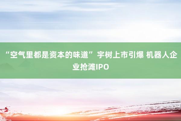 “空气里都是资本的味道” 宇树上市引爆 机器人企业抢滩IPO
