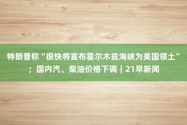 特朗普称“很快将宣布霍尔木兹海峡为美国领土”；国内汽、柴油价格下调｜21早新闻