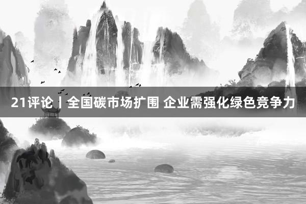21评论丨全国碳市场扩围 企业需强化绿色竞争力