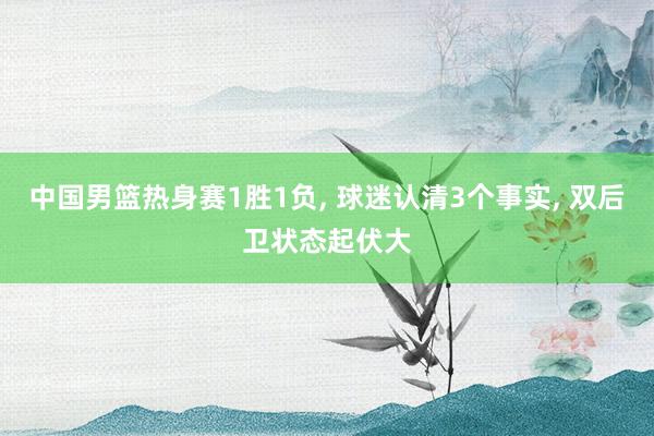 中国男篮热身赛1胜1负, 球迷认清3个事实, 双后卫状态起伏大