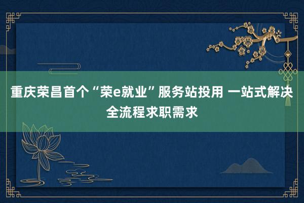 重庆荣昌首个“荣e就业”服务站投用 一站式解决全流程求职需求
