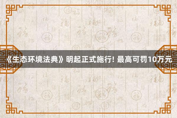 《生态环境法典》明起正式施行! 最高可罚10万元