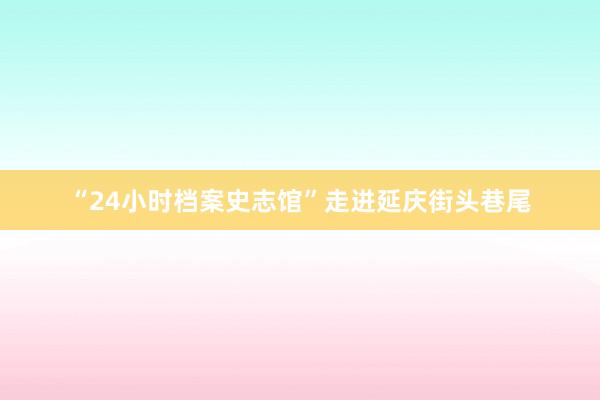 “24小时档案史志馆”走进延庆街头巷尾