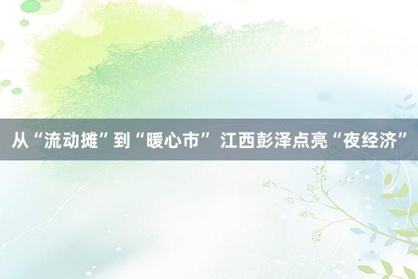 从“流动摊”到“暖心市” 江西彭泽点亮“夜经济”