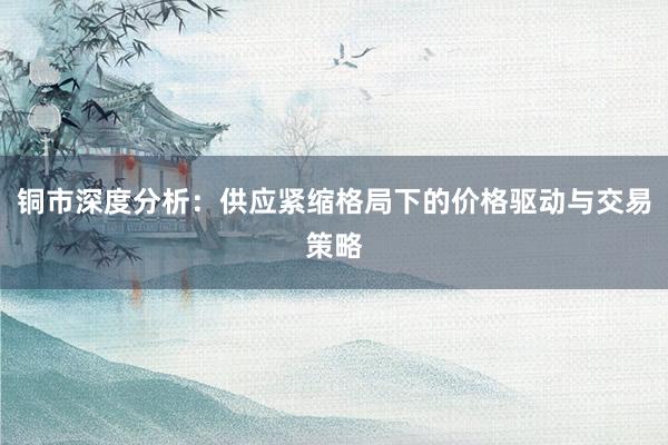 铜市深度分析：供应紧缩格局下的价格驱动与交易策略