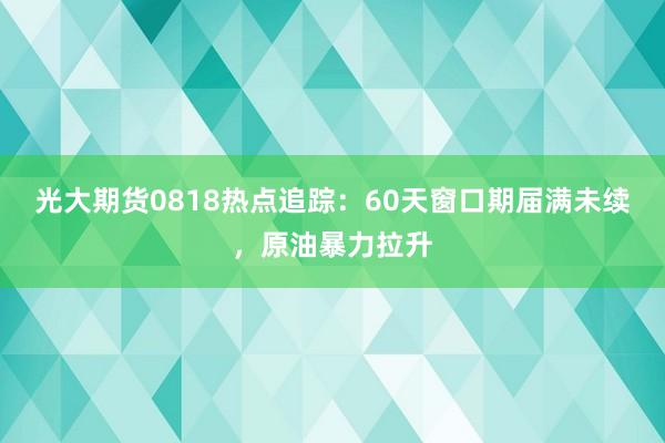 光大期货0818热点追踪：60天窗口期届满未续，原油暴力拉升