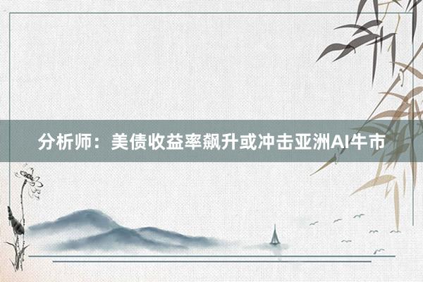 分析师：美债收益率飙升或冲击亚洲AI牛市
