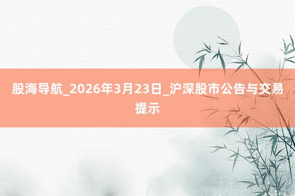 股海导航_2026年3月23日_沪深股市公告与交易提示