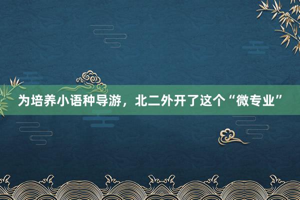 为培养小语种导游，北二外开了这个“微专业”