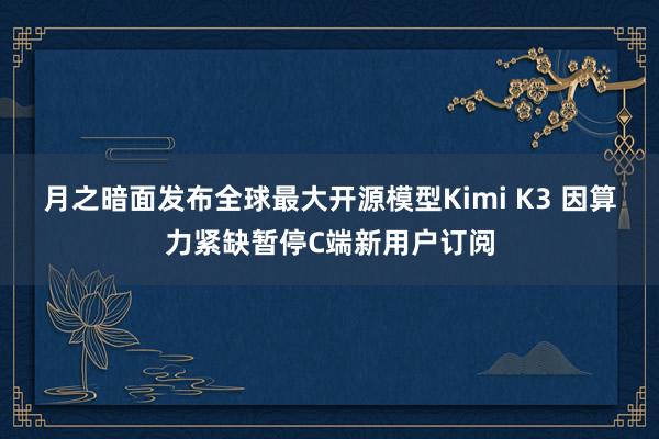 月之暗面发布全球最大开源模型Kimi K3 因算力紧缺暂停C端新用户订阅