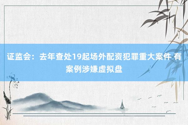 证监会：去年查处19起场外配资犯罪重大案件 有案例涉嫌虚拟盘