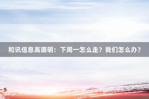 和讯信息高璐明：下周一怎么走？我们怎么办？