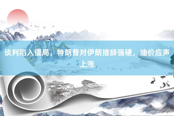 谈判陷入僵局，特朗普对伊朗措辞强硬，油价应声上涨