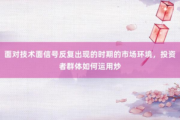 面对技术面信号反复出现的时期的市场环境，投资者群体如何运用炒