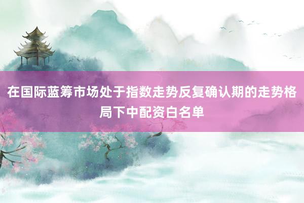 在国际蓝筹市场处于指数走势反复确认期的走势格局下中配资白名单