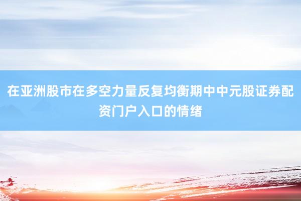 在亚洲股市在多空力量反复均衡期中中元股证券配资门户入口的情绪