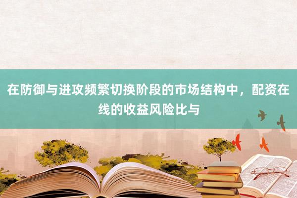 在防御与进攻频繁切换阶段的市场结构中，配资在线的收益风险比与