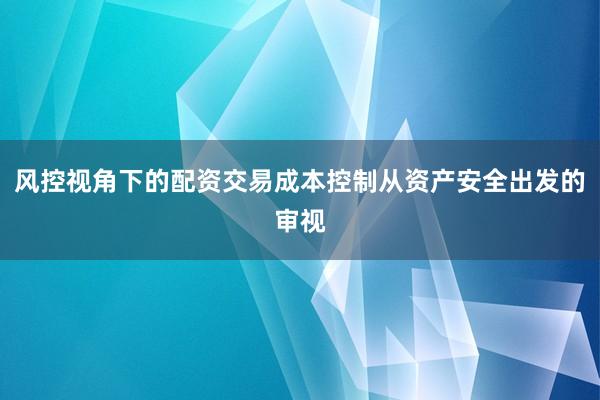 风控视角下的配资交易成本控制从资产安全出发的审视
