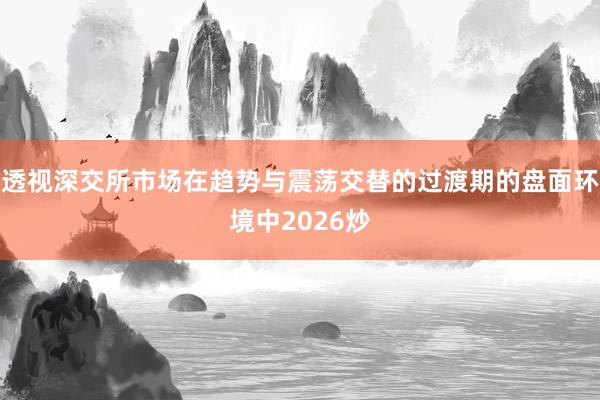 透视深交所市场在趋势与震荡交替的过渡期的盘面环境中2026炒