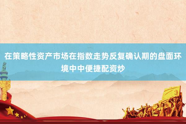 在策略性资产市场在指数走势反复确认期的盘面环境中中便捷配资炒