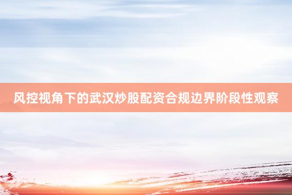 风控视角下的武汉炒股配资合规边界阶段性观察