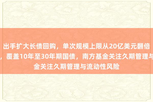 出手扩大长债回购，单次规模上限从20亿美元翻倍至40亿美元，覆盖10年至30年期国债，南方基金关注久期管理与流动性风险