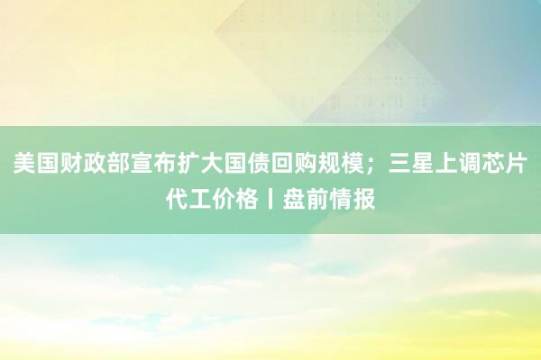 美国财政部宣布扩大国债回购规模；三星上调芯片代工价格丨盘前情报