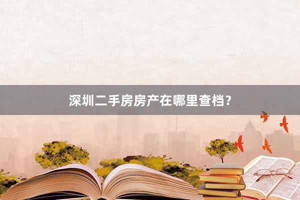 深圳二手房房产在哪里查档？
