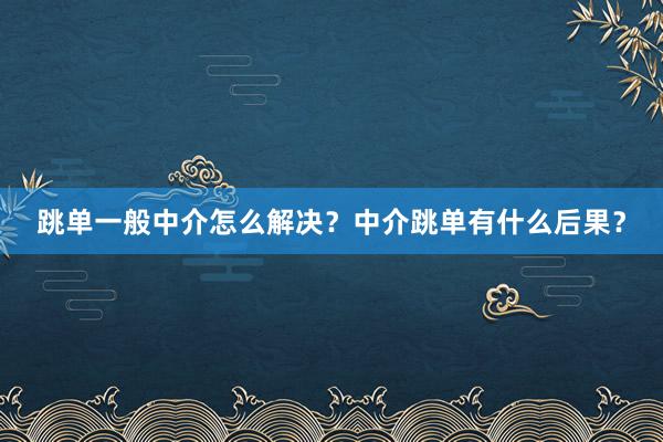 跳单一般中介怎么解决？中介跳单有什么后果？