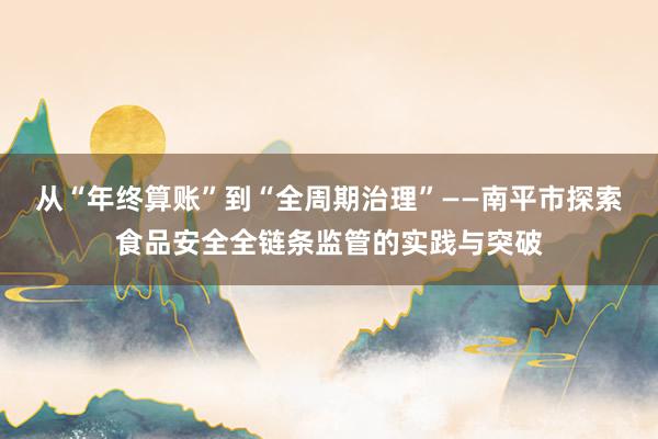 从“年终算账”到“全周期治理”——南平市探索食品安全全链条监管的实践与突破