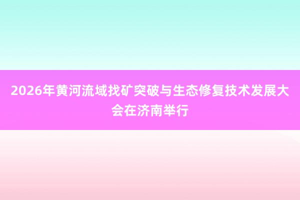 2026年黄河流域找矿突破与生态修复技术发展大会在济南举行