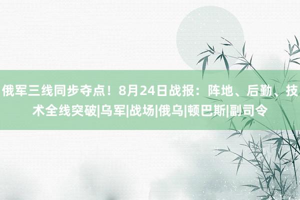 俄军三线同步夺点！8月24日战报：阵地、后勤、技术全线突破|乌军|战场|俄乌|顿巴斯|副司令