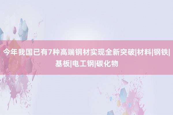 今年我国已有7种高端钢材实现全新突破|材料|钢铁|基板|电工钢|碳化物