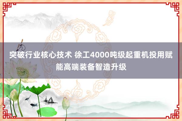 突破行业核心技术 徐工4000吨级起重机投用赋能高端装备智造升级