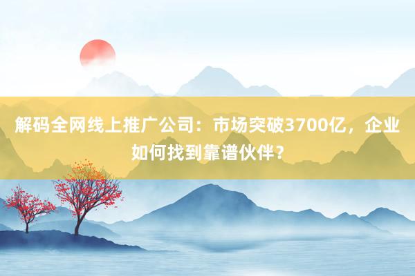 解码全网线上推广公司：市场突破3700亿，企业如何找到靠谱伙伴？