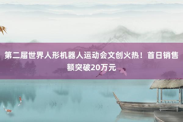第二届世界人形机器人运动会文创火热！首日销售额突破20万元