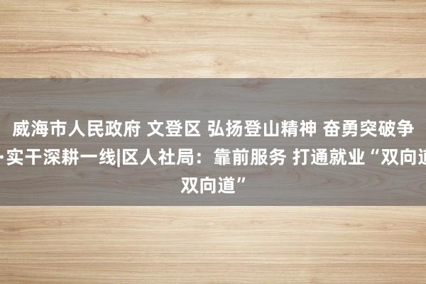 威海市人民政府 文登区 弘扬登山精神 奋勇突破争先·实干深耕一线|区人社局：靠前服务 打通就业“双向道”