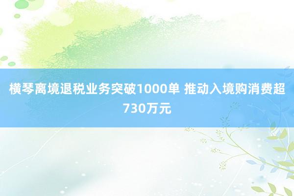 横琴离境退税业务突破1000单 推动入境购消费超730万元
