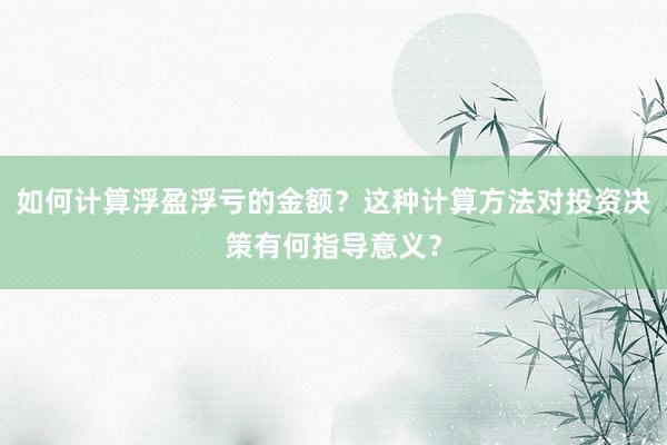 如何计算浮盈浮亏的金额？这种计算方法对投资决策有何指导意义？