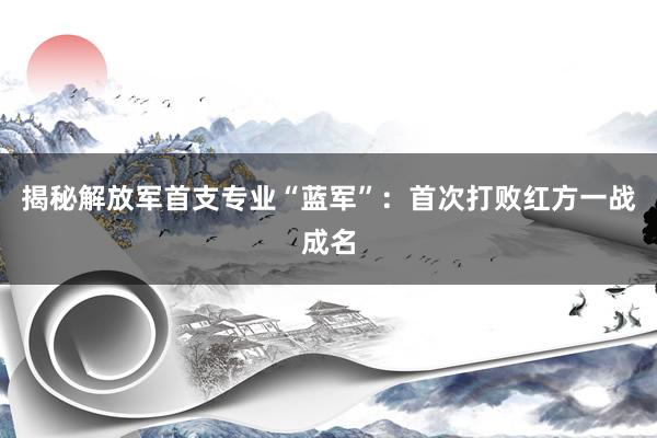 揭秘解放军首支专业“蓝军”：首次打败红方一战成名