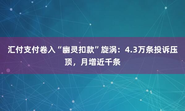 汇付支付卷入“幽灵扣款”旋涡：4.3万条投诉压顶，月增近千条