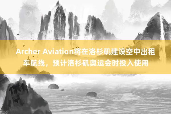 Archer Aviation将在洛杉矶建设空中出租车航线，预计洛杉矶奥运会时投入使用