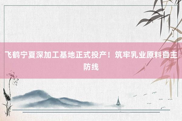 飞鹤宁夏深加工基地正式投产！筑牢乳业原料自主防线