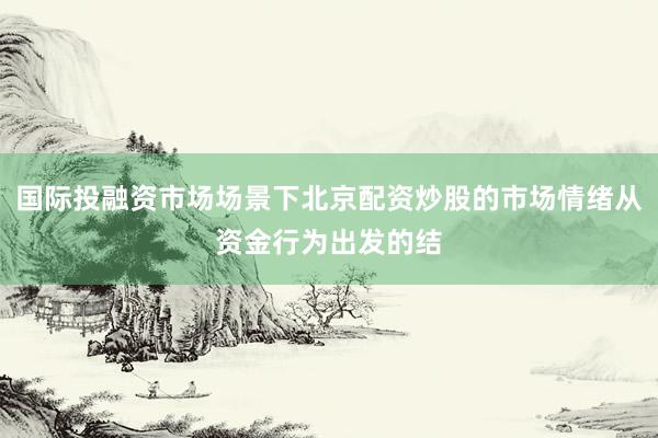 国际投融资市场场景下北京配资炒股的市场情绪从资金行为出发的结
