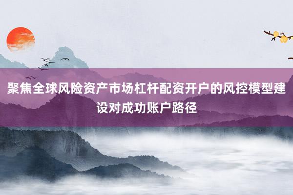 聚焦全球风险资产市场杠杆配资开户的风控模型建设对成功账户路径