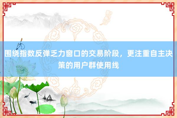 围绕指数反弹乏力窗口的交易阶段，更注重自主决策的用户群使用线