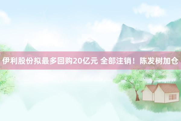 伊利股份拟最多回购20亿元 全部注销！陈发树加仓