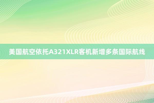 美国航空依托A321XLR客机新增多条国际航线