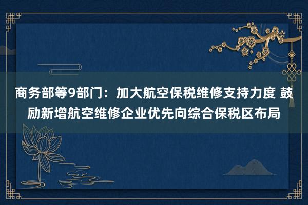 商务部等9部门：加大航空保税维修支持力度 鼓励新增航空维修企业优先向综合保税区布局